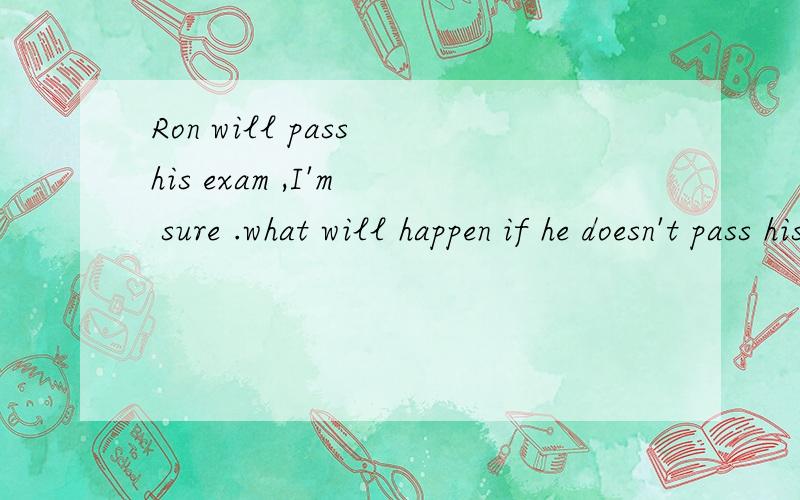 Ron will pass his exam ,I'm  sure .what will happen if he doesn't pass his exams?Of course he will!.then he 'll get a nice job in  bankOF course he will!什么意思?