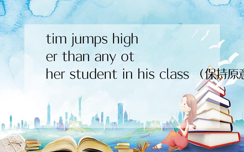 tim jumps higher than any other student in his class （保持原意） tim jumps higher than ___________ __________in this class