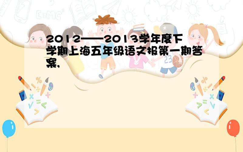 2012——2013学年度下学期上海五年级语文报第一期答案,