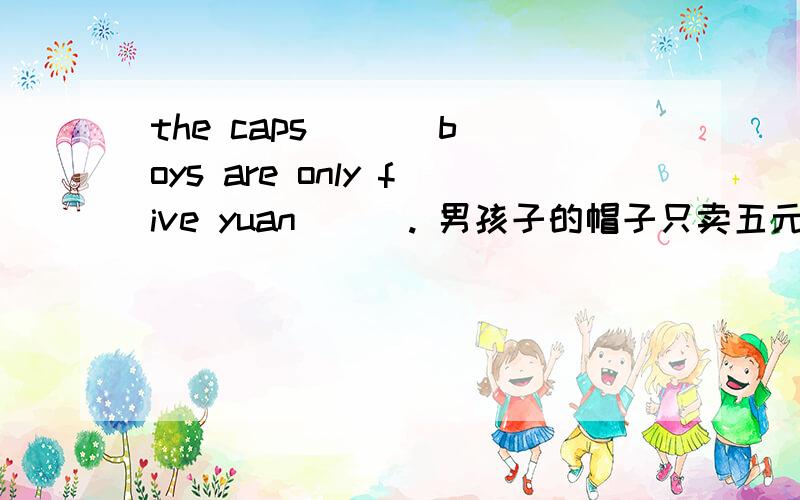 the caps ( ) boys are only five yuan ( ). 男孩子的帽子只卖五元钱一顶. 括号里填什么