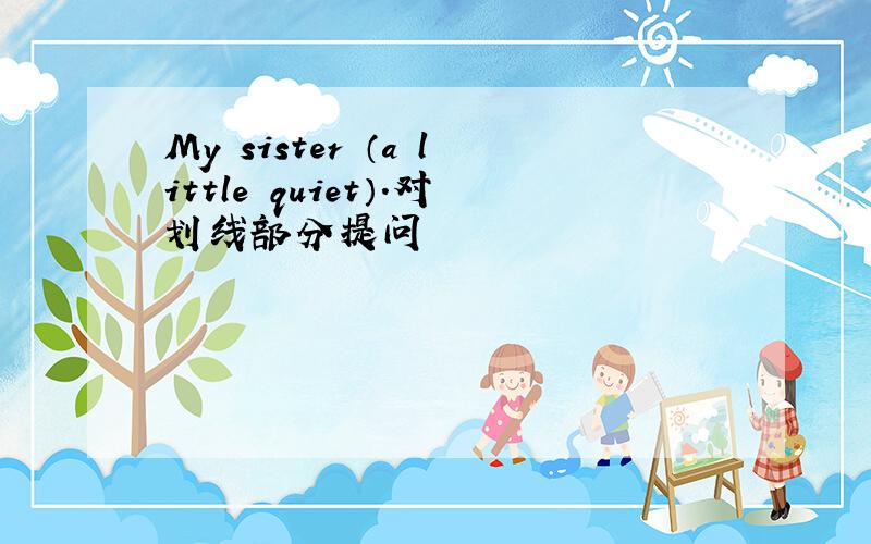 My sister （a little quiet）.对划线部分提问