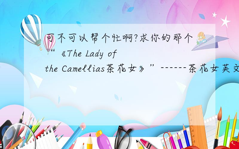 可不可以帮个忙啊?求你的那个“《The Lady of the Camellias茶花女》”------茶花女英文读后感啊!我是个新手,分不多.只有5分可以给.