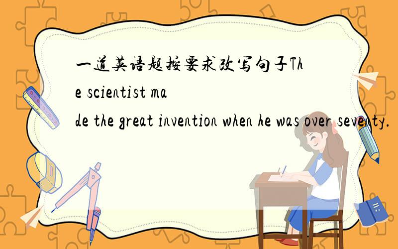 一道英语题按要求改写句子The scientist made the great invention when he was over seventy.(保持原句意思）