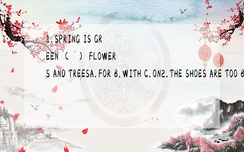 1.SPRING IS GREEN ( ) FLOWERS AND TREESA.FOR B.WITH C.ON2.THE SHOES ARE TOO BIG ( ) MEA.OF B.TO C,FOR3.WE CAN WRITE ( ) OUR RIGHT HANDS.A.FOR B.USE C.WITH