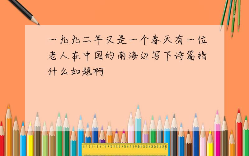 一九九二年又是一个春天有一位老人在中国的南海边写下诗篇指什么如题啊