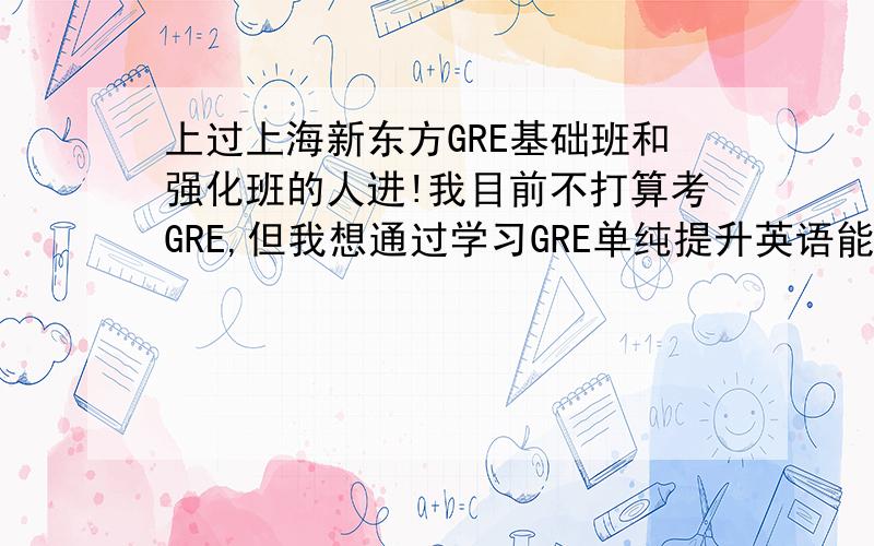 上过上海新东方GRE基础班和强化班的人进!我目前不打算考GRE,但我想通过学习GRE单纯提升英语能力,我以前没上过新东方的GRE班,1.请问GRE的基础班和强化班有什么区别（比如强化班是不是主要