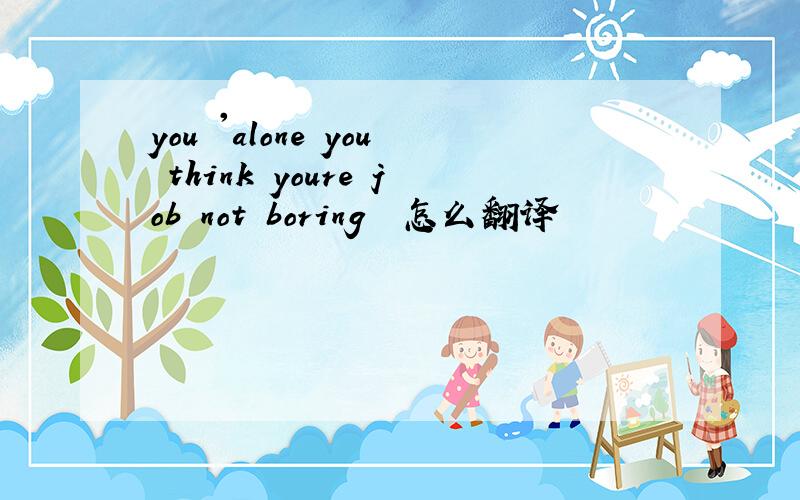 you 'alone you think youre job not boring  怎么翻译