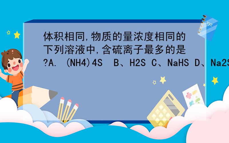 体积相同,物质的量浓度相同的下列溶液中,含硫离子最多的是?A. (NH4)4S  B、H2S C、NaHS D、Na2S