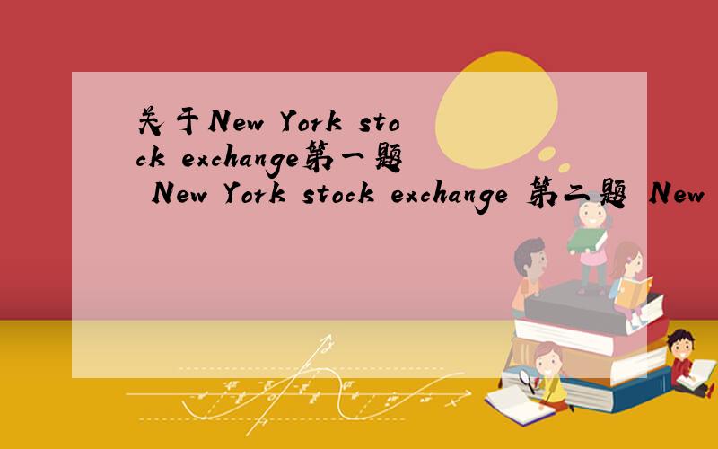 关于New York stock exchange第一题 New York stock exchange 第二题 New York stock exchange 的作用第三题 New York stock exchange 的介绍新人 没多少分 都给了 要全英文的 不要外面找的 要自己写的 最好配上中文