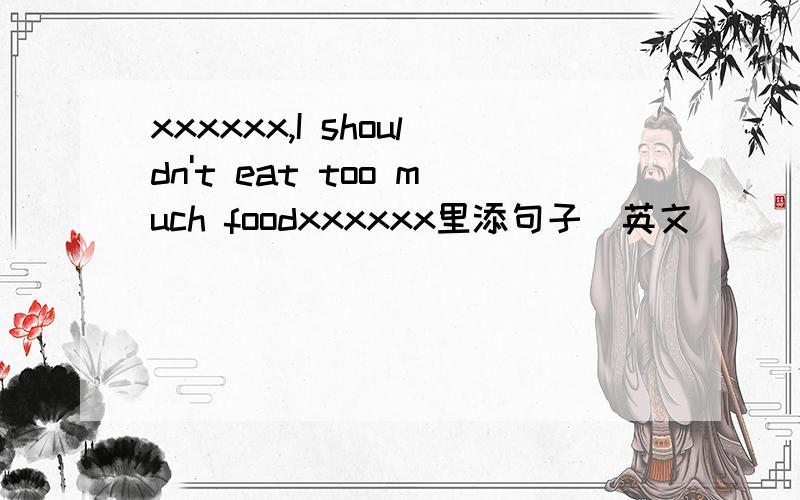 xxxxxx,I shouldn't eat too much foodxxxxxx里添句子（英文）