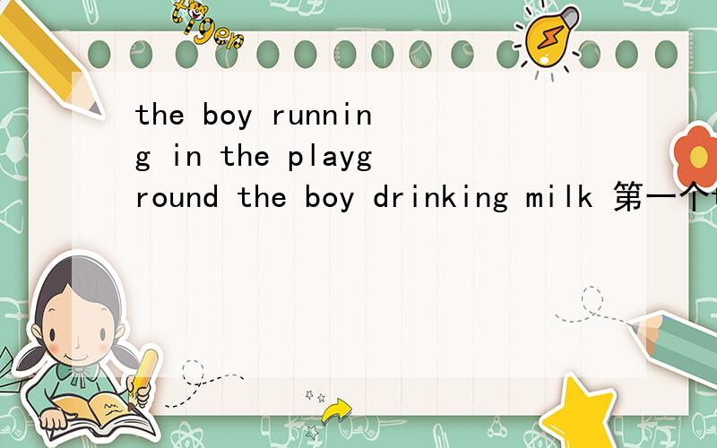 the boy running in the playground the boy drinking milk 第一个the boy与running是主谓关系 第二个the boy 与drinking是主谓关系