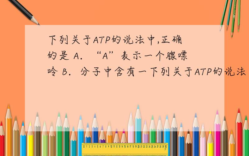 下列关于ATP的说法中,正确的是 A．“A”表示一个腺嘌呤 B．分子中含有一下列关于ATP的说法中,正确的是A．“A”表示一个腺嘌呤 B．分子中含有一个高能磷酸键C．其结构简式为A—T～P D．生