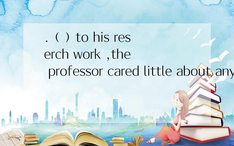 .（ ）to his reserch work ,the professor cared little about any other things.A.Devoting B.Devoted C.Habing devoted D.To devote 为什么选B不选A