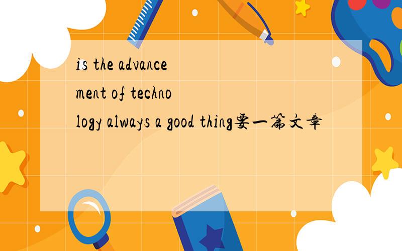 is the advancement of technology always a good thing要一篇文章