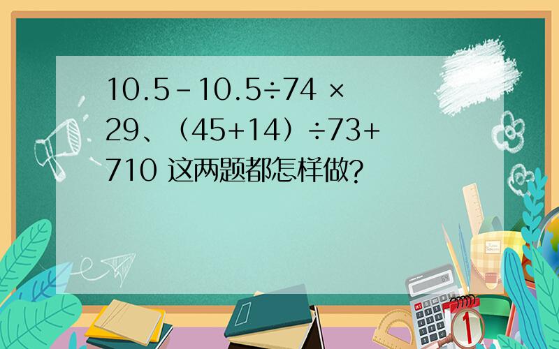 10.5-10.5÷74 ×29、（45+14）÷73+710 这两题都怎样做?