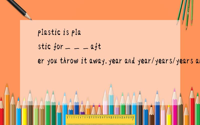 plastic is plastic for___after you throw it away.year and year/years/years and years/a year and a year.选填