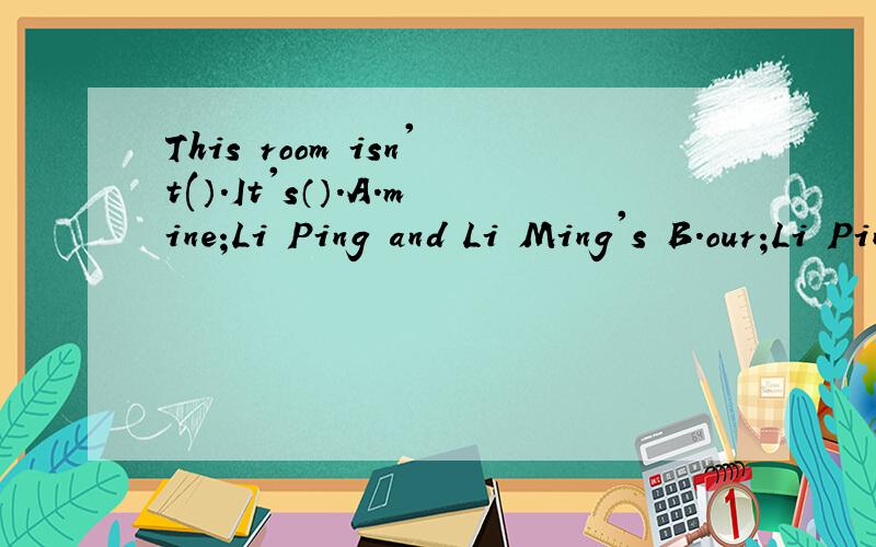 This room isn't(）.It's（）.A.mine;Li Ping and Li Ming's B.our;Li Ping's andThis room isn't( ）.It's（ ）.A.mine;Li Ping and Li Ming's B.our;Li Ping's and Li Ming's C.yours;Li Ping and Li Ming为什么?Li Ping and Li Ming's 和Li Ping's and Li