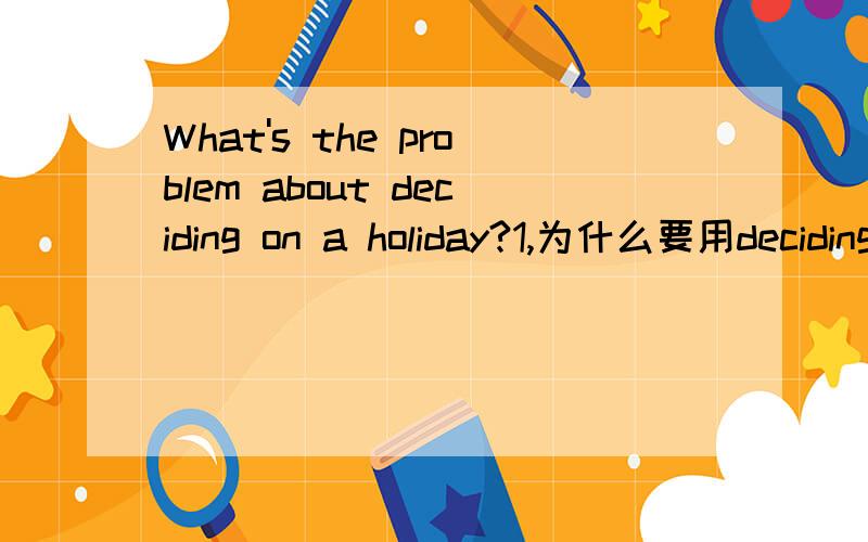 What's the problem about deciding on a holiday?1,为什么要用deciding而不用decide?2,如果用decide可以吗?What's the problem about decide on a holiday?意思会变怎么样?谢谢!