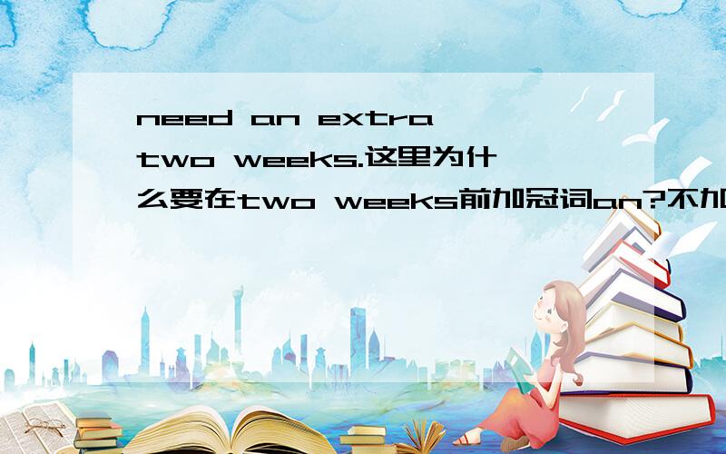 need an extra two weeks.这里为什么要在two weeks前加冠词an?不加可以吗?