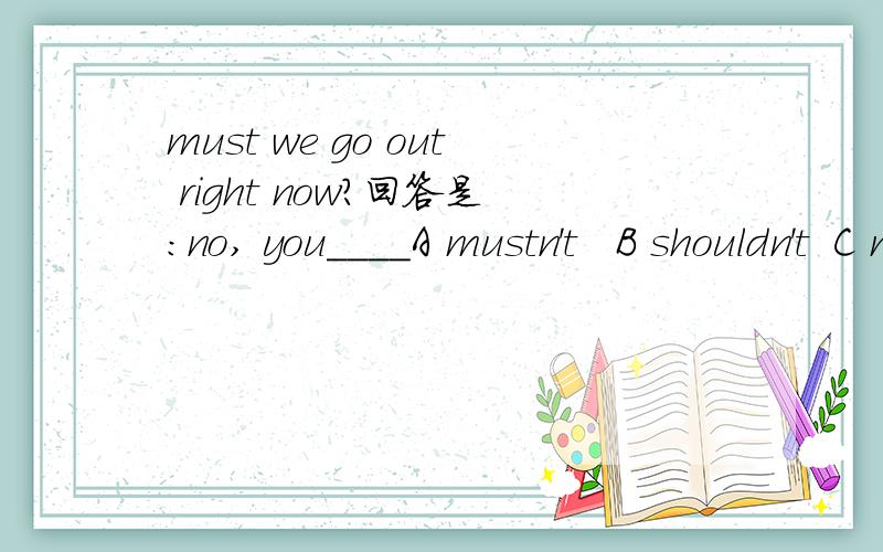 must we go out right now?回答是:no, you____A mustn't   B shouldn't  C may you   D don't have to