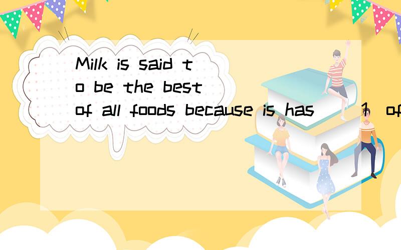Milk is said to be the best of all foods because is has __1_of thethings--fat,suger and others that the ____2____ needs.Peoole use milk to ___3___ many different foods—cakes,sweets ,yogurt and so ____4____.Many British and American people like to d
