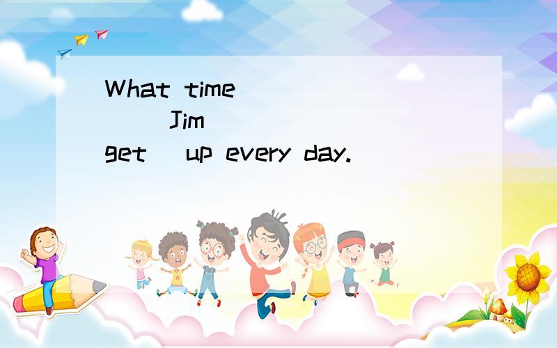 What time ______ Jim _____ (get) up every day.
