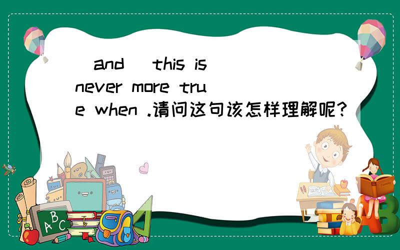 (and) this is never more true when .请问这句该怎样理解呢?