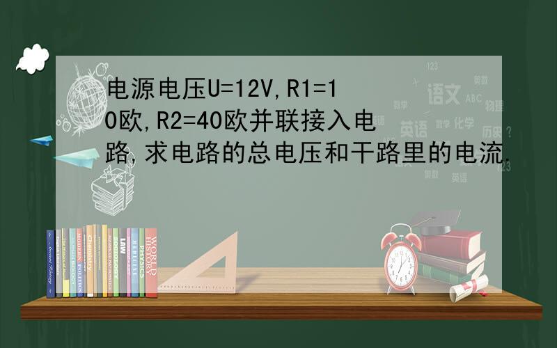 电源电压U=12V,R1=10欧,R2=40欧并联接入电路,求电路的总电压和干路里的电流.