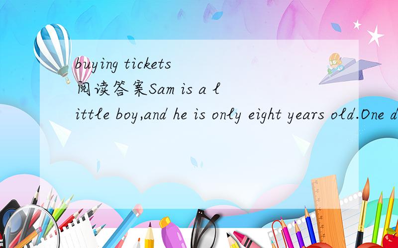 buying tickets阅读答案Sam is a little boy,and he is only eight years old.One day he goes to the cinema.It is the first time for him to do that.He buys a ticket and then goes in.But after two or three minutes he comes out,buys a second ticket and