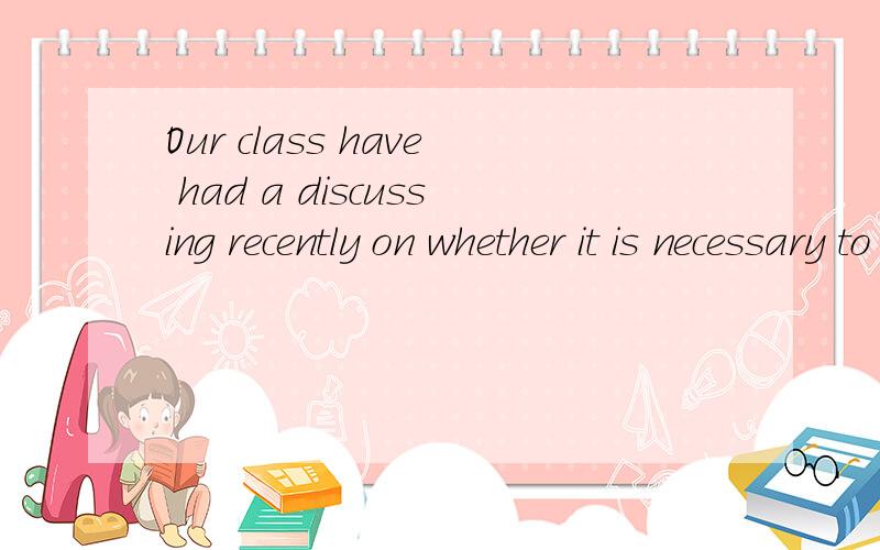 Our class have had a discussing recently on whether it is necessary to start learning English fromchildhood.Some for it.As little boys and girls have had a very good memory,they can learn a lot of English works by heart very day.This will help their