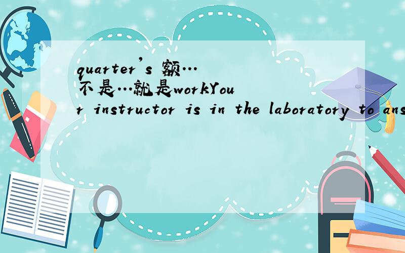quarter's 额...不是...就是workYour instructor is in the laboratory to answer any question that come up in the course of the quarter's work.