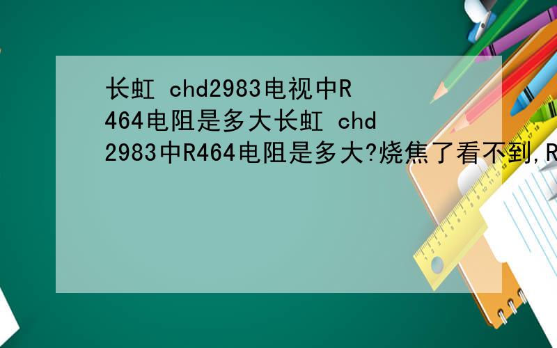 长虹 chd2983电视中R464电阻是多大长虹 chd2983中R464电阻是多大?烧焦了看不到,R464和C321[820nj]也烧焦了.