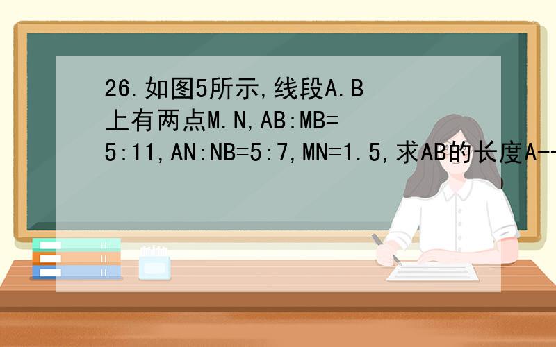26.如图5所示,线段A.B上有两点M.N,AB:MB=5:11,AN:NB=5:7,MN=1.5,求AB的长度A-----M---N------------B