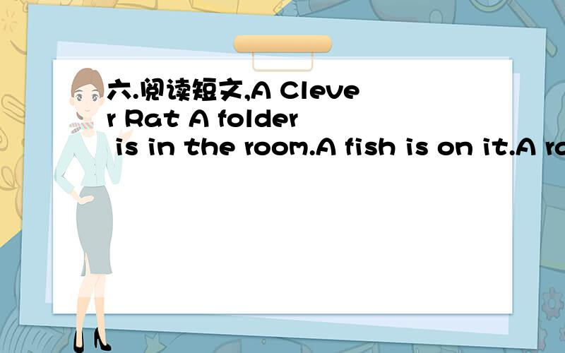 六.阅读短文,A Clever Rat A folder is in the room.A fish is on it.A rat comes out.He sees the fish.A cat is in the room,too.He sees the rat and comes at the rat.“Don′t eat me,” says the rat to the cat.“You like fish.I have a nice fish for