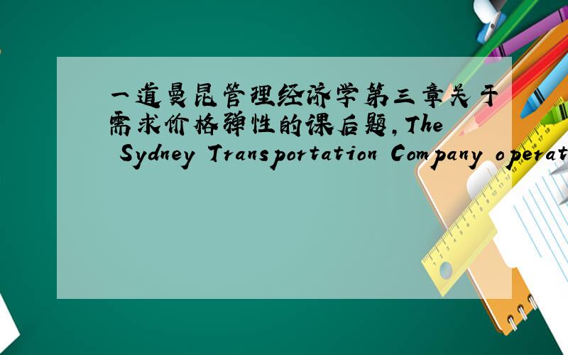 一道曼昆管理经济学第三章关于需求价格弹性的课后题,The Sydney Transportation Company operates an urban bus system in New South Wales, Australia. Economic analysis performed by the firm indicates that two major factors influence