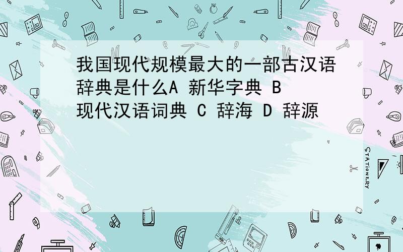 我国现代规模最大的一部古汉语辞典是什么A 新华字典 B 现代汉语词典 C 辞海 D 辞源