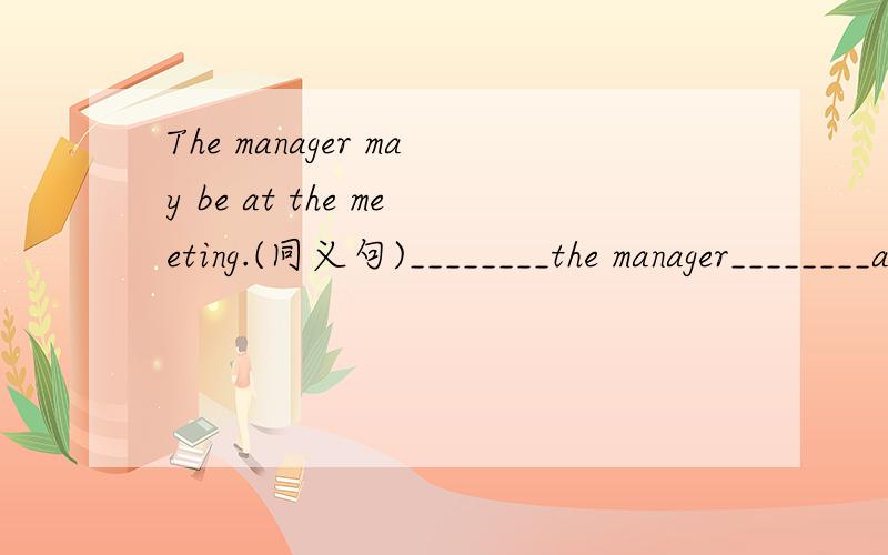 The manager may be at the meeting.(同义句)________the manager________at the meeting