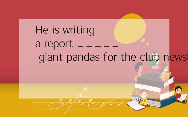 He is writing a report _____ giant pandas for the club newsletter.A.on B.about请问为什么不用B?