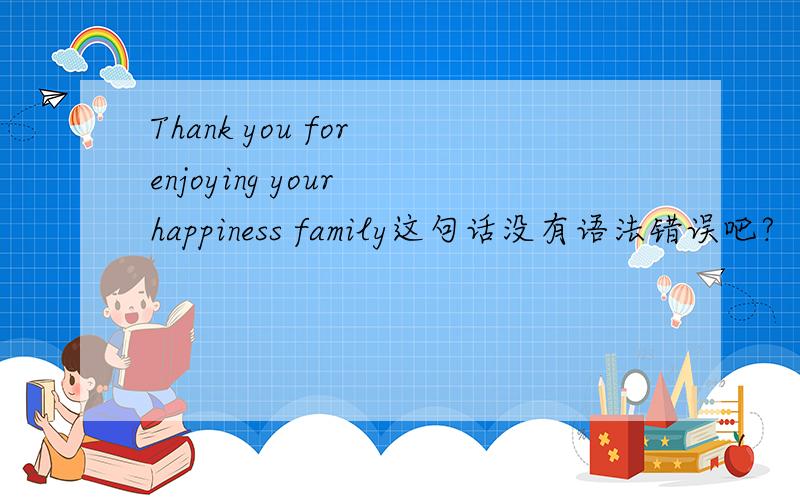 Thank you for enjoying your happiness family这句话没有语法错误吧?
