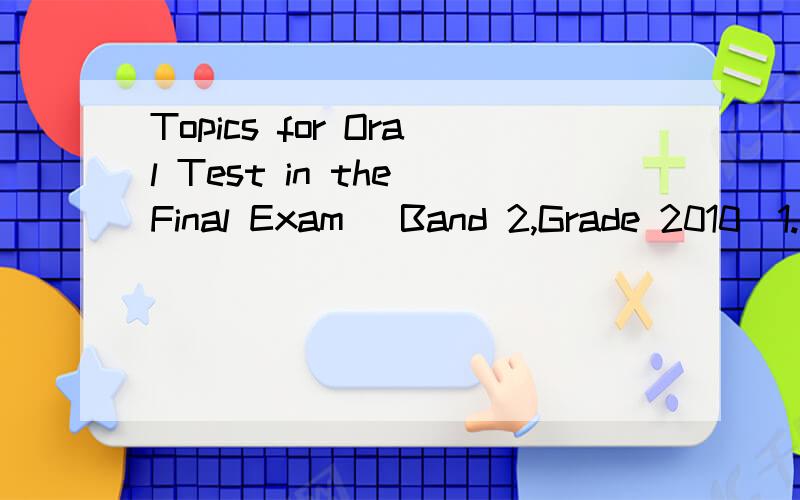Topics for Oral Test in the Final Exam (Band 2,Grade 2010)1.Ask your partner what his/her favorite music types are and why.2.Talk about the movie you like with your partner.3.Talk about the social effects of advertisements with your partner.4.“Love