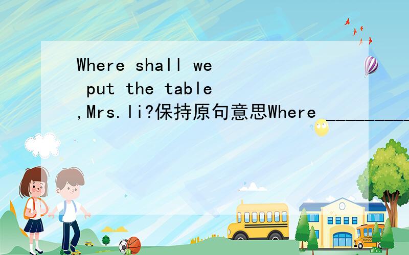 Where shall we put the table,Mrs.li?保持原句意思Where ____________ ________________ __________the table,Mrs.li?