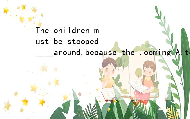 The children must be stooped____around,because the .coming.A.to run B.running C.form running D.run