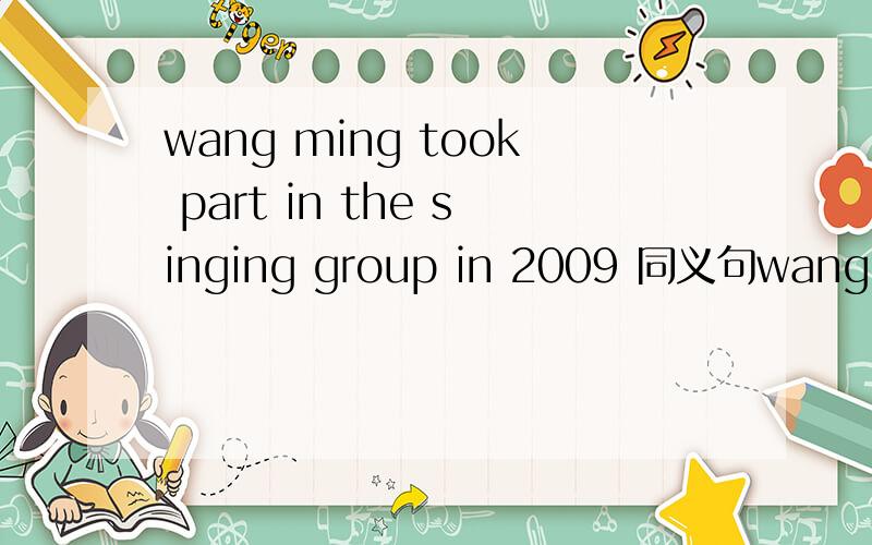 wang ming took part in the singing group in 2009 同义句wang ming ___ ____ ____ the singing group since 2009