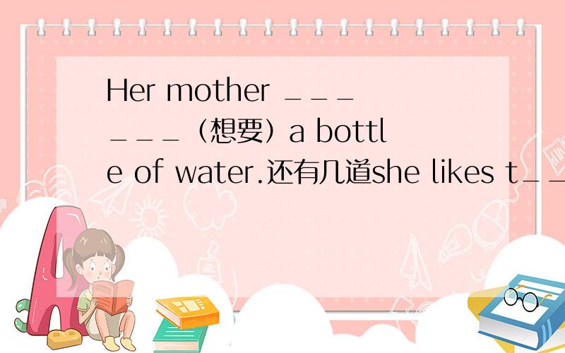 Her mother ______（想要）a bottle of water.还有几道she likes t___like a teddy bear._____(橘子)are his favourite ,but he doesn't like drinking______( 橘子汁   )   juice
