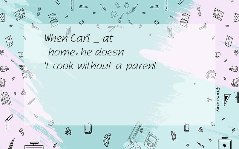 When Carl _ at home,he doesn't cook without a parent