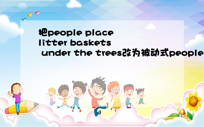 把people place litter baskets under the trees改为被动式people place litter baskets under the trees改为现在完成时、一般过去式、一般将来时的被动语态