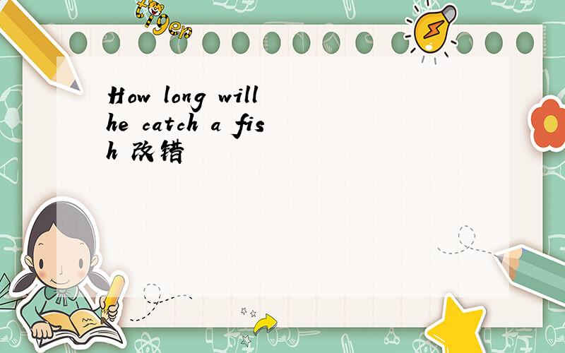 How long will he catch a fish 改错