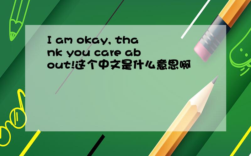I am okay, thank you care about!这个中文是什么意思啊