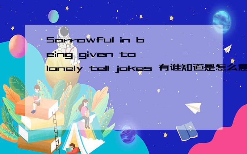 Sorrowful in being given to lonely tell jokes 有谁知道是怎么意思啊?中文?Sorrowful in being given to lonely tell jokes