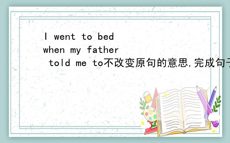 I went to bed when my father told me to不改变原句的意思,完成句子I （） to bed ( ) my father told me to.